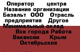 Оператор Call-центра › Название организации ­ Базальт, ООО › Отрасль предприятия ­ Другое › Минимальный оклад ­ 22 000 - Все города Работа » Вакансии   . Крым,Октябрьское